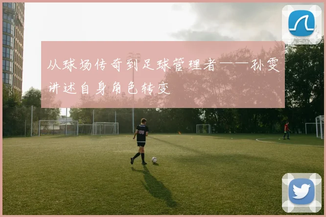 从球场传奇到足球管理者——孙雯讲述自身角色转变