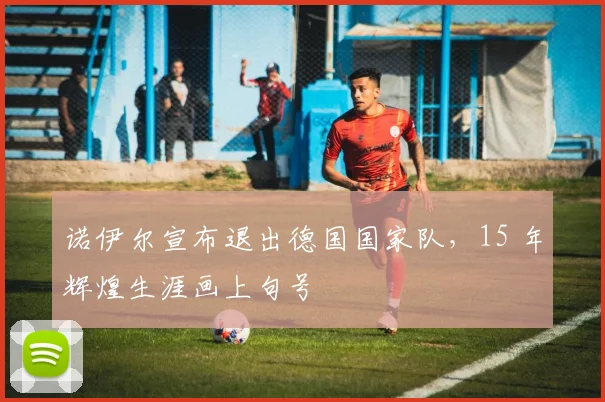 诺伊尔宣布退出德国国家队，15 年辉煌生涯画上句号