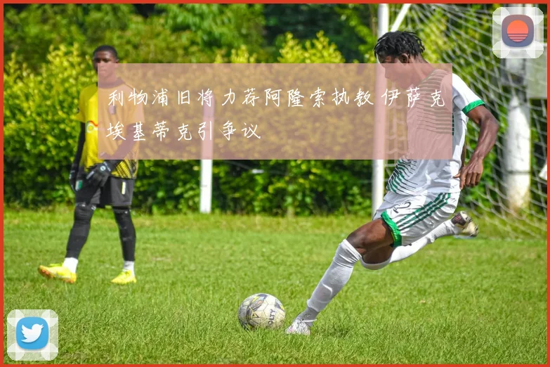 利物浦旧将力荐阿隆索执教 伊萨克埃基蒂克引争议