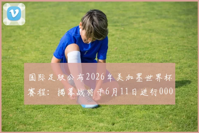 国际足联公布2026年美加墨世界杯赛程：揭幕战将于6月11日进行0000644