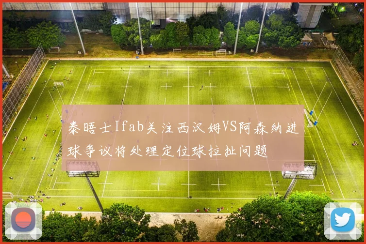 泰晤士Ifab关注西汉姆VS阿森纳进球争议将处理定位球拉扯问题