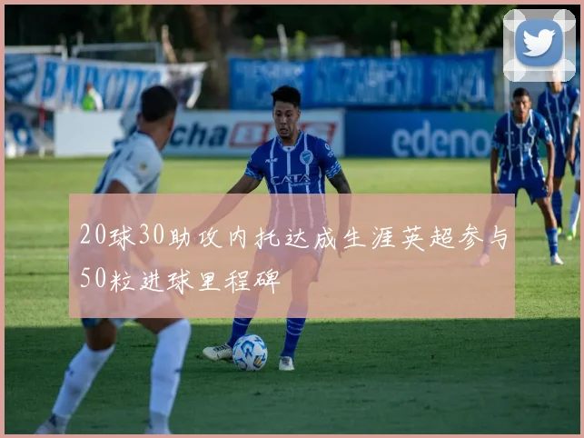 20球30助攻内托达成生涯英超参与50粒进球里程碑