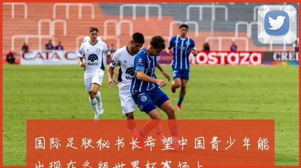 国际足联秘书长希望中国青少年能出现在各级世界杯赛场上